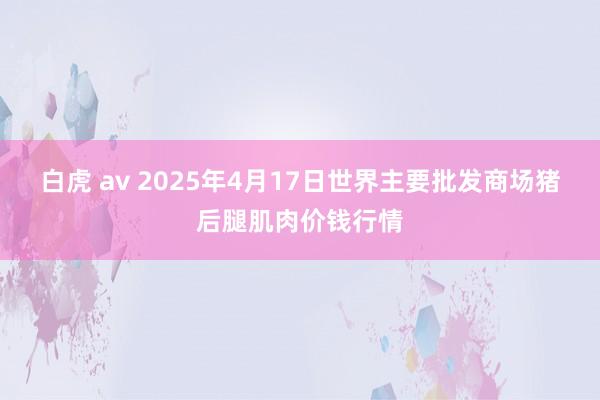 白虎 av 2025年4月17日世界主要批发商场猪后腿肌肉价钱行情