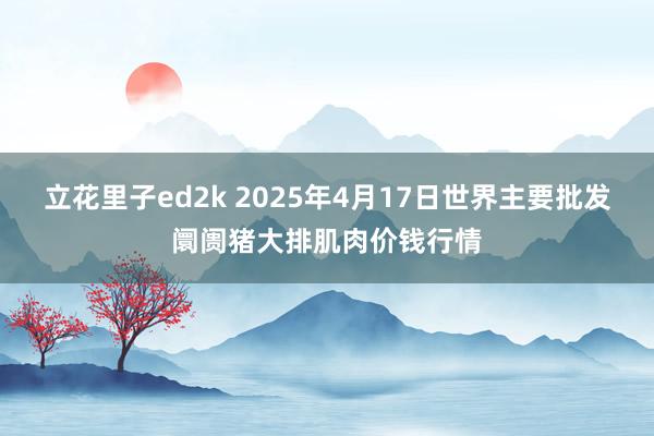 立花里子ed2k 2025年4月17日世界主要批发阛阓猪大排肌肉价钱行情