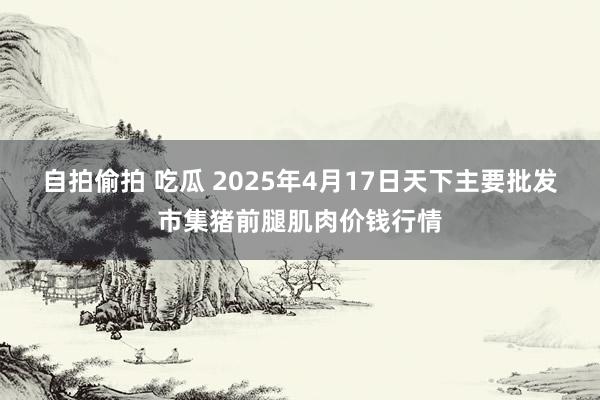 自拍偷拍 吃瓜 2025年4月17日天下主要批发市集猪前腿肌肉价钱行情