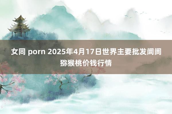 女同 porn 2025年4月17日世界主要批发阛阓猕猴桃价钱行情