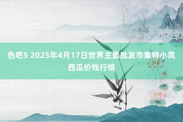 色吧5 2025年4月17日世界主要批发市集特小凤西瓜价钱行情