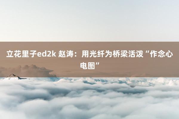 立花里子ed2k 赵涛：用光纤为桥梁活泼“作念心电图”