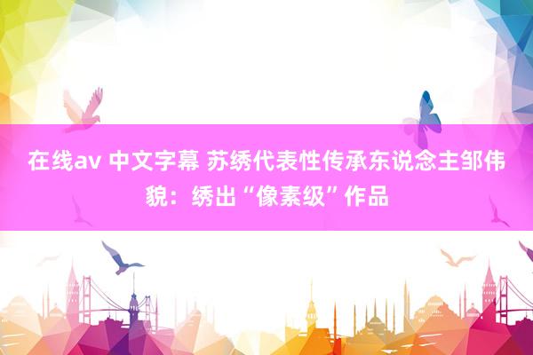 在线av 中文字幕 苏绣代表性传承东说念主邹伟貌：绣出“像素级”作品