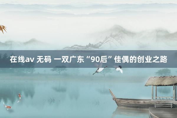 在线av 无码 一双广东“90后”佳偶的创业之路