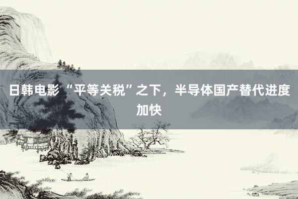日韩电影 “平等关税”之下，半导体国产替代进度加快
