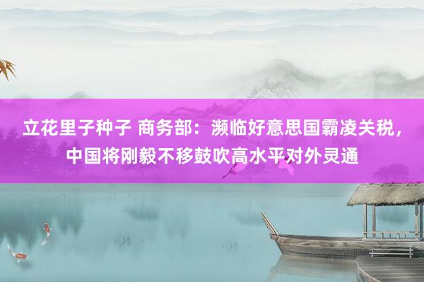 立花里子种子 商务部：濒临好意思国霸凌关税，中国将刚毅不移鼓吹高水平对外灵通