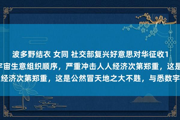 波多野结衣 女同 社交部复兴好意思对华征收125%关税：严重违犯宇宙生意组织顺序，严重冲击人人经济次第郑重，这是公然冒天地之大不韪，与悉数宇宙作对