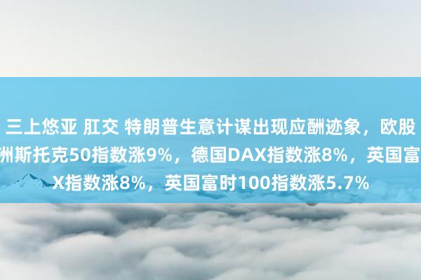 三上悠亚 肛交 特朗普生意计谋出现应酬迹象，欧股开盘全线暴涨！欧洲斯托克50指数涨9%，德国DAX指数涨8%，英国富时100指数涨5.7%