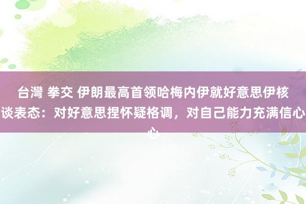 台灣 拳交 伊朗最高首领哈梅内伊就好意思伊核谈表态：对好意思捏怀疑格调，对自己能力充满信心