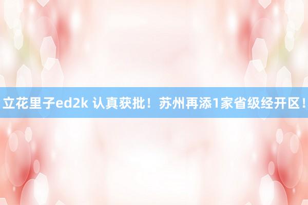 立花里子ed2k 认真获批！苏州再添1家省级经开区！