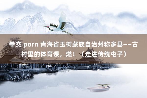 拳交 porn 青海省玉树藏族自治州称多县——古村里的体育课，燃！（走进传统屯子）
