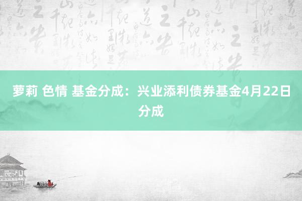 萝莉 色情 基金分成：兴业添利债券基金4月22日分成