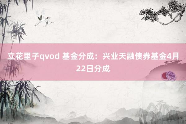 立花里子qvod 基金分成：兴业天融债券基金4月22日分成