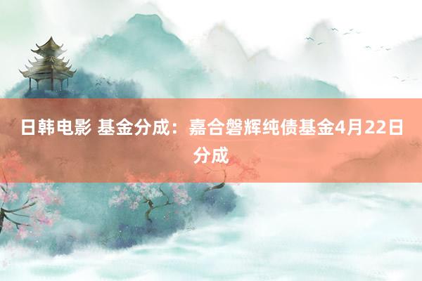 日韩电影 基金分成：嘉合磐辉纯债基金4月22日分成