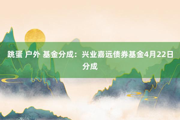 跳蛋 户外 基金分成：兴业嘉远债券基金4月22日分成