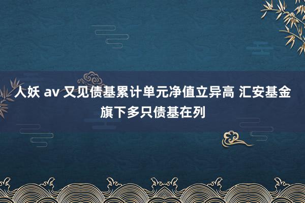 人妖 av 又见债基累计单元净值立异高 汇安基金旗下多只债基在列