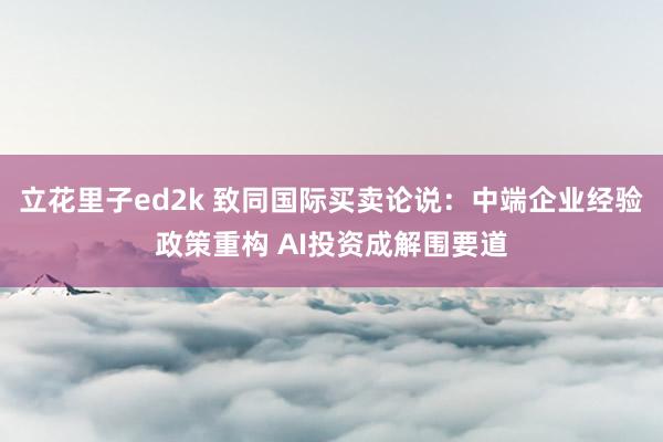 立花里子ed2k 致同国际买卖论说：中端企业经验政策重构 AI投资成解围要道
