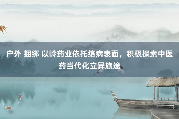 户外 捆绑 以岭药业依托络病表面，积极探索中医药当代化立异旅途