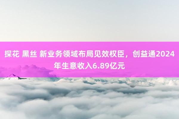 探花 黑丝 新业务领域布局见效权臣，创益通2024年生意收入6.89亿元