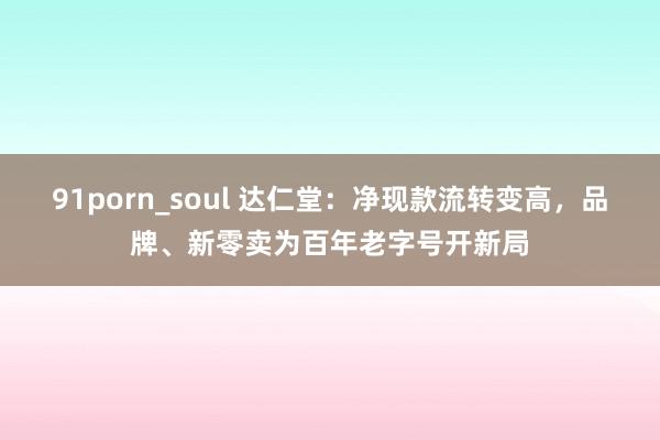 91porn_soul 达仁堂：净现款流转变高，品牌、新零卖为百年老字号开新局