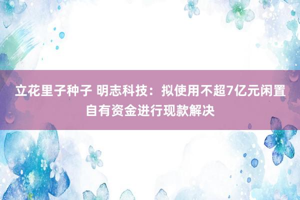 立花里子种子 明志科技：拟使用不超7亿元闲置自有资金进行现款解决