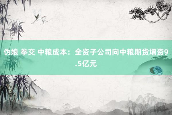 伪娘 拳交 中粮成本：全资子公司向中粮期货增资9.5亿元