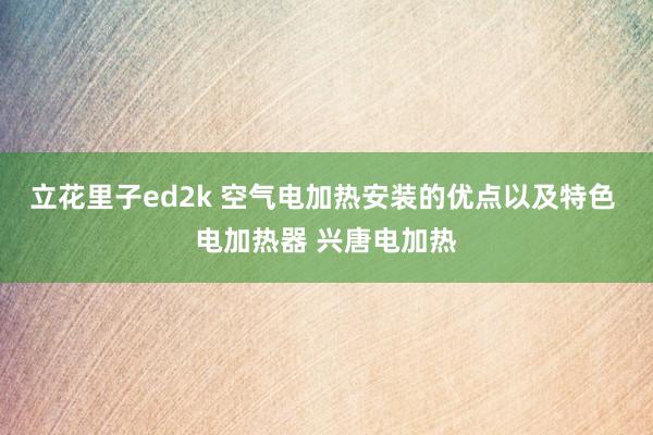 立花里子ed2k 空气电加热安装的优点以及特色 电加热器 兴唐电加热