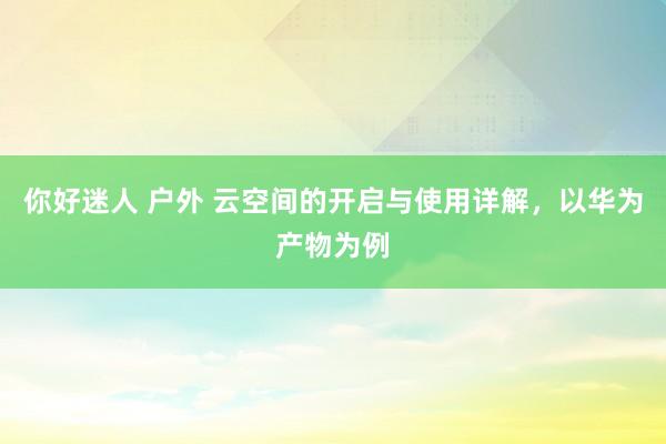 你好迷人 户外 云空间的开启与使用详解，以华为产物为例