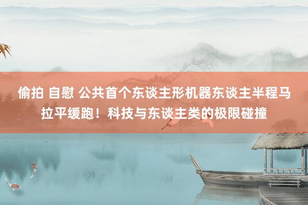 偷拍 自慰 公共首个东谈主形机器东谈主半程马拉平缓跑！科技与东谈主类的极限碰撞