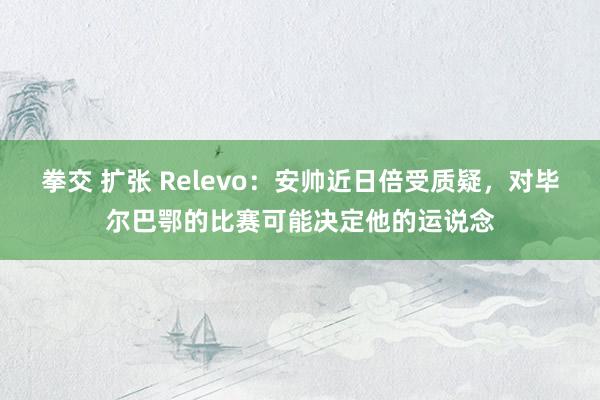 拳交 扩张 Relevo：安帅近日倍受质疑，对毕尔巴鄂的比赛可能决定他的运说念