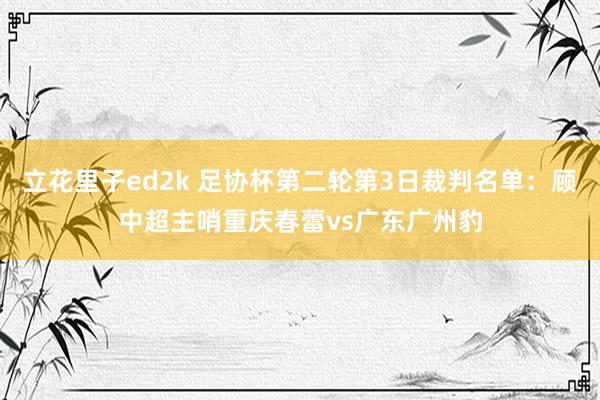 立花里子ed2k 足协杯第二轮第3日裁判名单：顾中超主哨重庆春蕾vs广东广州豹