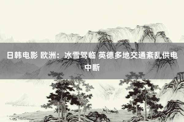 日韩电影 欧洲：冰雪驾临 英德多地交通紊乱供电中断