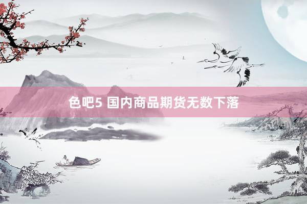 色吧5 国内商品期货无数下落