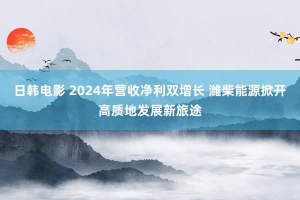 日韩电影 2024年营收净利双增长 潍柴能源掀开高质地发展新旅途