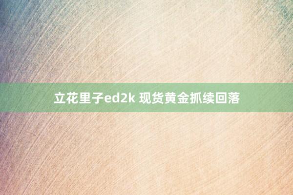 立花里子ed2k 现货黄金抓续回落