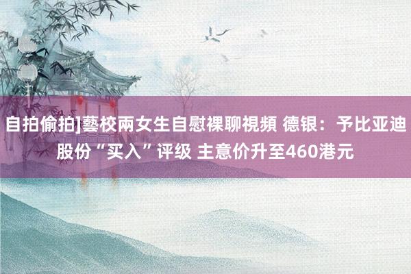 自拍偷拍]藝校兩女生自慰裸聊視頻 德银：予比亚迪股份“买入”评级 主意价升至460港元
