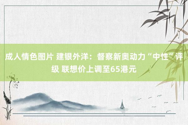成人情色图片 建银外洋：督察新奥动力“中性”评级 联想价上调至65港元