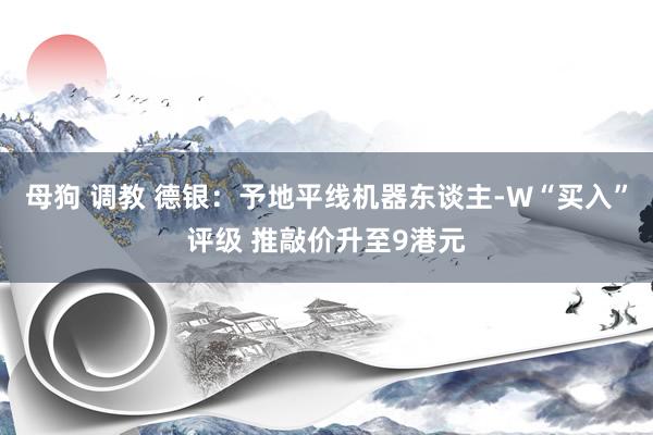 母狗 调教 德银：予地平线机器东谈主-W“买入”评级 推敲价升至9港元