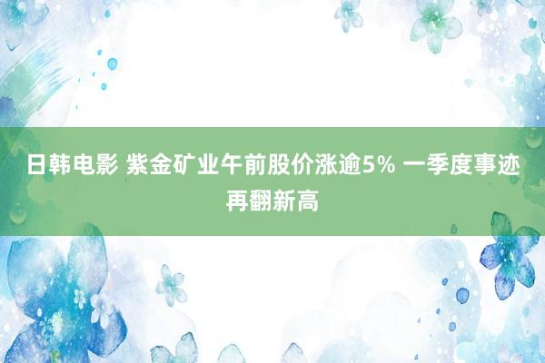 日韩电影 紫金矿业午前股价涨逾5% 一季度事迹再翻新高