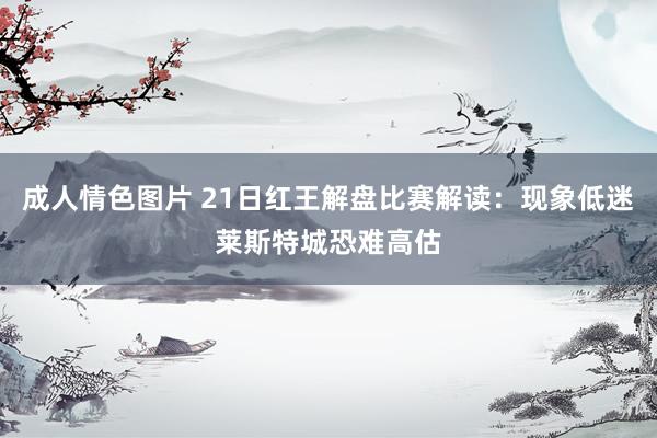 成人情色图片 21日红王解盘比赛解读：现象低迷莱斯特城恐难高估