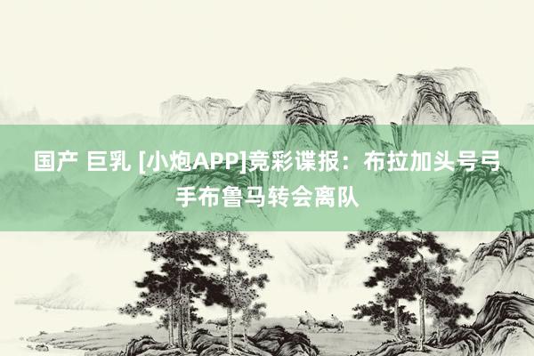 国产 巨乳 [小炮APP]竞彩谍报：布拉加头号弓手布鲁马转会离队