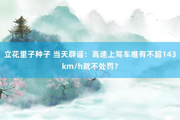 立花里子种子 当天辟谣：高速上驾车唯有不超143km/h就不处罚？