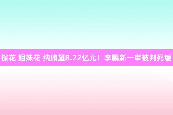 探花 姐妹花 纳贿超8.22亿元！李鹏新一审被判死缓