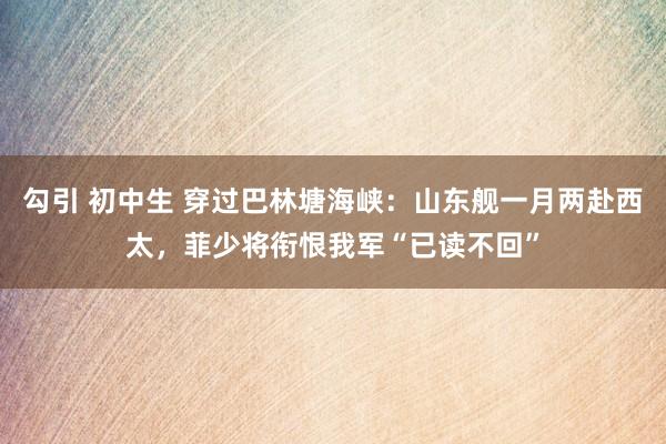 勾引 初中生 穿过巴林塘海峡：山东舰一月两赴西太，菲少将衔恨我军“已读不回”