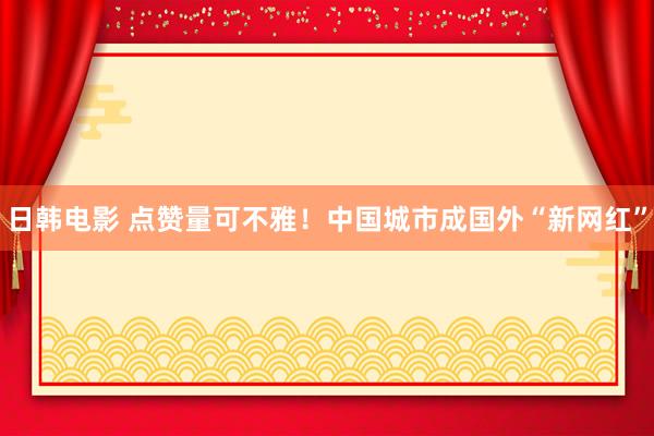 日韩电影 点赞量可不雅！中国城市成国外“新网红”
