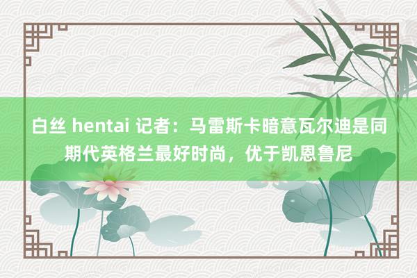 白丝 hentai 记者：马雷斯卡暗意瓦尔迪是同期代英格兰最好时尚，优于凯恩鲁尼