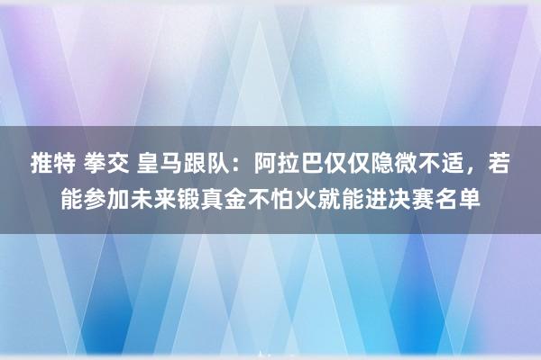 推特 拳交 皇马跟队：阿拉巴仅仅隐微不适，若能参加未来锻真金不怕火就能进决赛名单