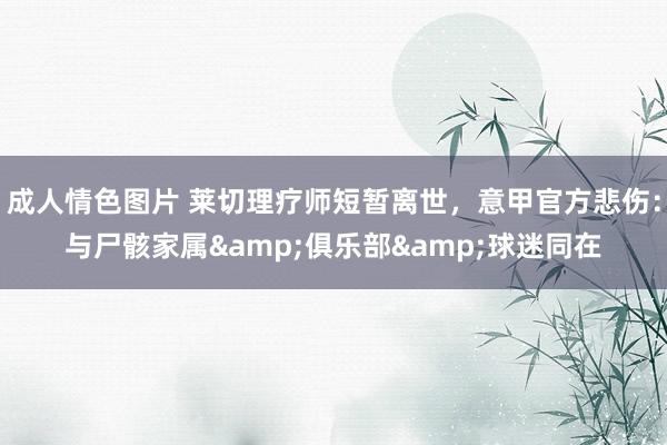 成人情色图片 莱切理疗师短暂离世，意甲官方悲伤：与尸骸家属&俱乐部&球迷同在