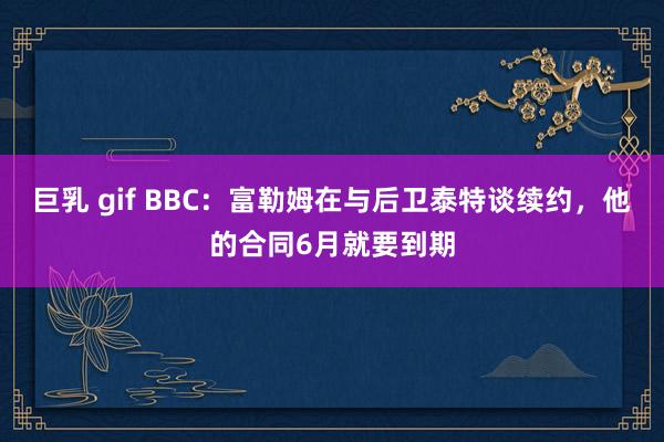 巨乳 gif BBC：富勒姆在与后卫泰特谈续约，他的合同6月就要到期