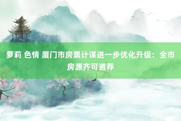 萝莉 色情 厦门市房票计谋进一步优化升级：全市房源齐可遴荐